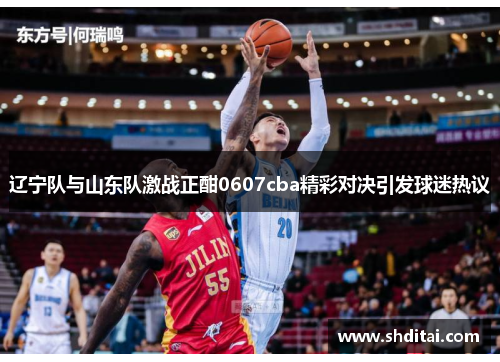 辽宁队与山东队激战正酣0607cba精彩对决引发球迷热议