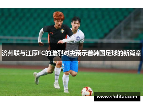 济州联与江原FC的激烈对决预示着韩国足球的新篇章