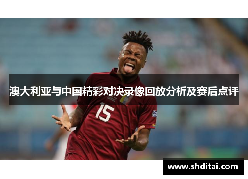 澳大利亚与中国精彩对决录像回放分析及赛后点评