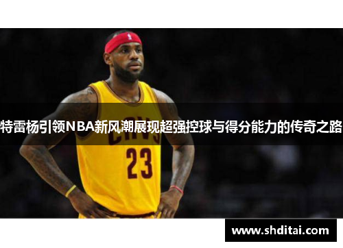 特雷杨引领NBA新风潮展现超强控球与得分能力的传奇之路